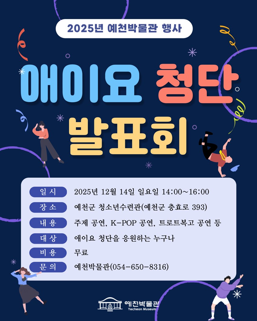 2025년 예천박물관 행사 애이요 청단 발표회 일시 : 2025년 12월 14일 일요일 14:00 ~ 16:00 장소 : 예천군 청소년수련관(예천군 충효로 393) 내용 : 주제 공연, K-POP 공연, 트로트복고 공연 등 대상 : 애이요 청단을 응원하는 누구나 비용 : 무료 문의 : 예천박물관(054-650-8316)